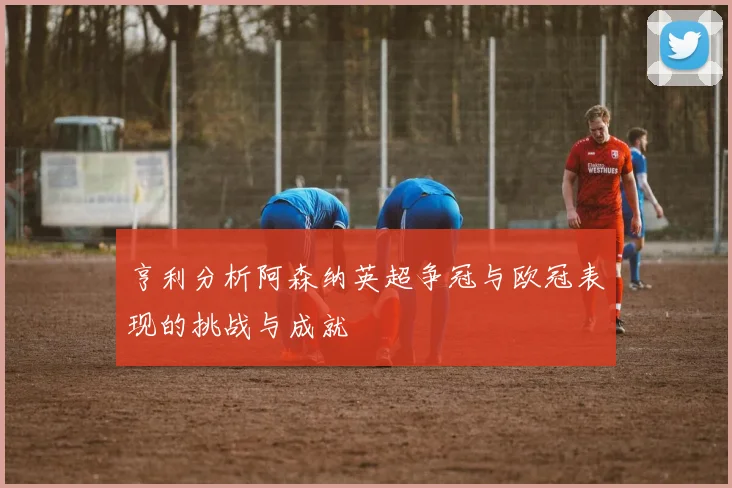亨利分析阿森纳英超争冠与欧冠表现的挑战与成就