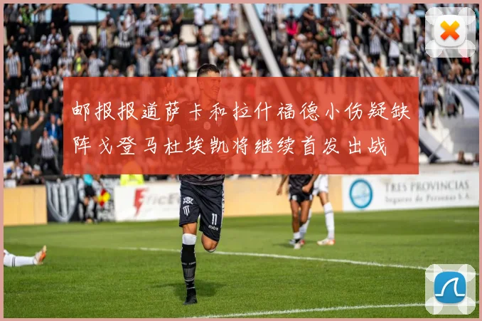 邮报报道萨卡和拉什福德小伤疑缺阵戈登马杜埃凯将继续首发出战