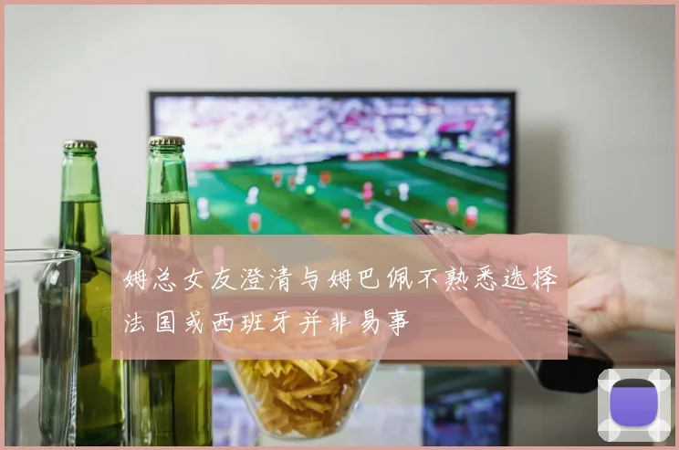 姆总女友澄清与姆巴佩不熟悉选择法国或西班牙并非易事