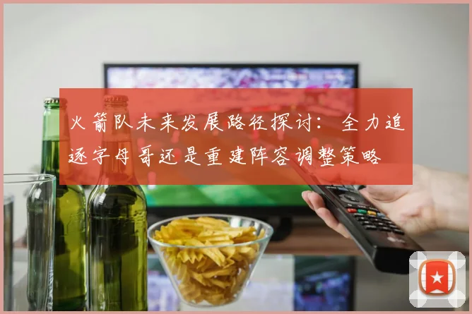 火箭队未来发展路径探讨：全力追逐字母哥还是重建阵容调整策略