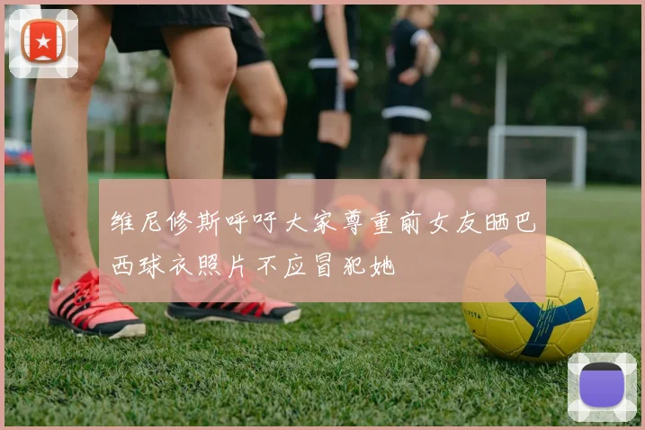 维尼修斯呼吁大家尊重前女友晒巴西球衣照片不应冒犯她
