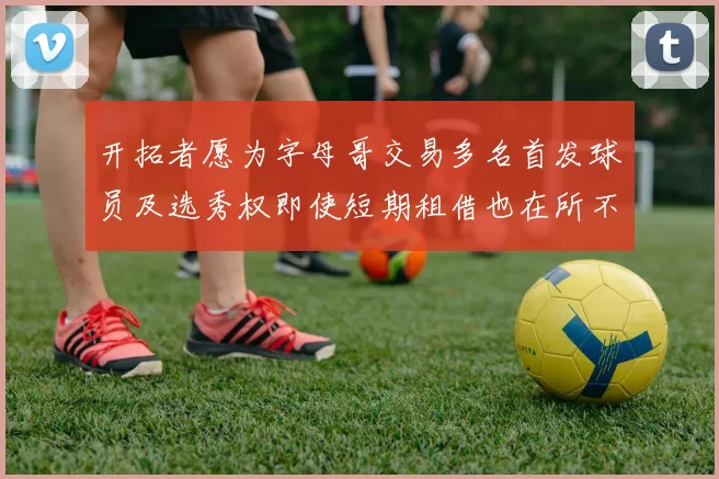 开拓者愿为字母哥交易多名首发球员及选秀权即使短期租借也在所不惜