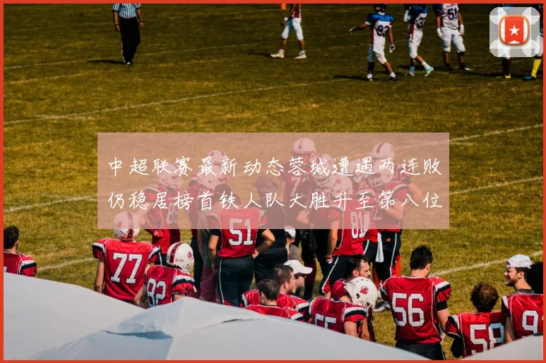中超联赛最新动态蓉城遭遇两连败仍稳居榜首铁人队大胜升至第八位
