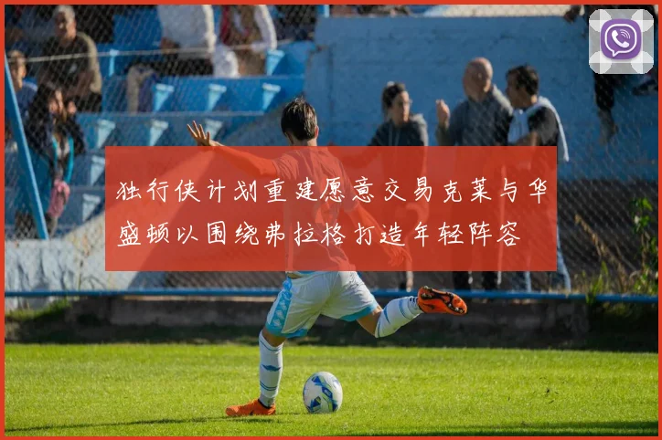 独行侠计划重建愿意交易克莱与华盛顿以围绕弗拉格打造年轻阵容