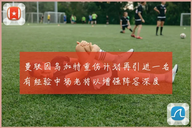 曼联因乌加特重伤计划再引进一名有经验中场老将以增强阵容深度