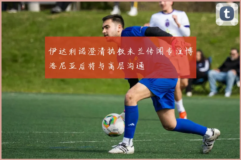 伊达利诺澄清执教米兰传闻专注博洛尼亚后将与高层沟通
