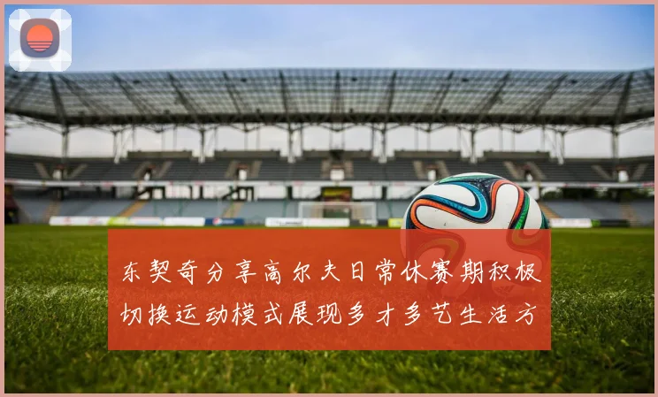 东契奇分享高尔夫日常休赛期积极切换运动模式展现多才多艺生活方式