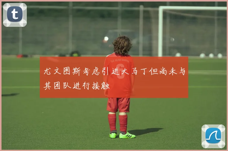尤文图斯考虑引进大马丁但尚未与其团队进行接触