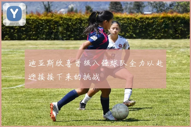 迪亚斯欣喜晋级八强球队全力以赴迎接接下来的挑战