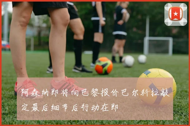 阿森纳即将向巴黎报价巴尔科拉敲定最后细节后行动在即