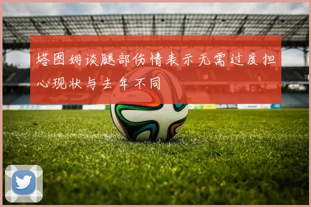 塔图姆谈腿部伤情表示无需过度担心现状与去年不同