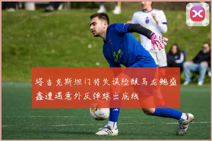 塔吉克斯坦门将失误险酿乌龙鲍盛鑫遭遇意外反弹球出底线
