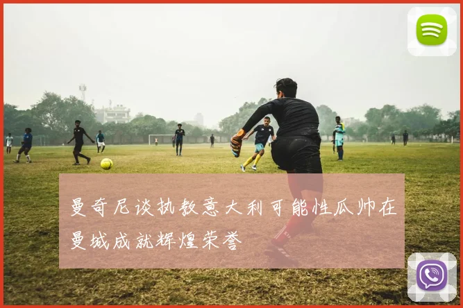曼奇尼谈执教意大利可能性瓜帅在曼城成就辉煌荣誉